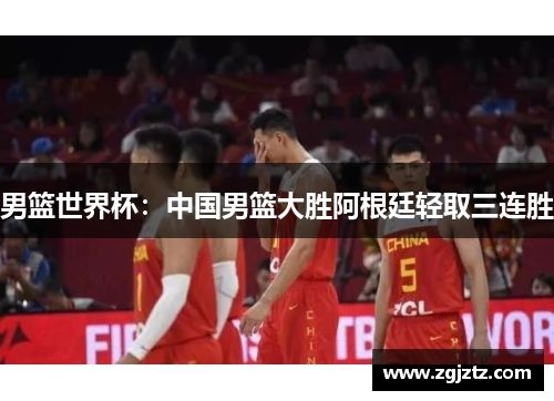 男篮世界杯：中国男篮大胜阿根廷轻取三连胜